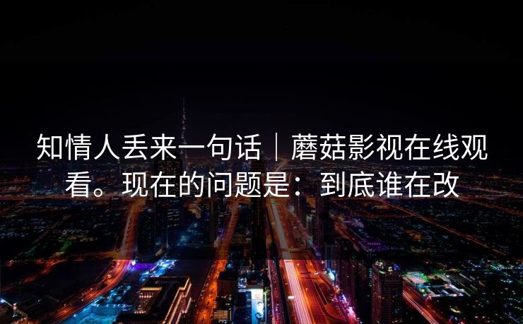 知情人丢来一句话|蘑菇影视在线观看。现在的问题是:到底谁在改 第1张 知情人丢来一句话|蘑菇影视在线观看。现在的问题是:到底谁在改 第1张