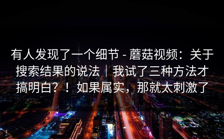 有人发现了一个细节 - 蘑菇视频:关于搜索结果的说法|我试了三种方法才搞明白?!如果属实,那就太刺激了 第1张 有人发现了一个细节 - 蘑菇视频:关于搜索结果的说法|我试了三种方法才搞明白?!如果属实,那就太刺激了 第1张