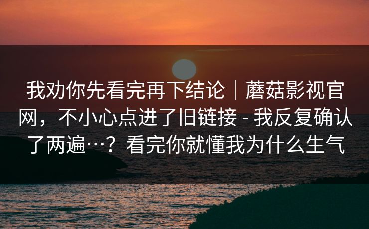 我劝你先看完再下结论｜蘑菇影视官网，不小心点进了旧链接 - 我反复确认了两遍…？看完你就懂我为什么生气