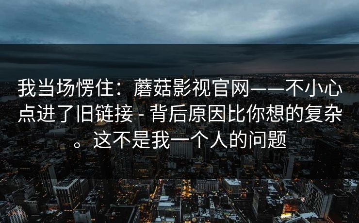 我当场愣住：蘑菇影视官网——不小心点进了旧链接 - 背后原因比你想的复杂。这不是我一个人的问题