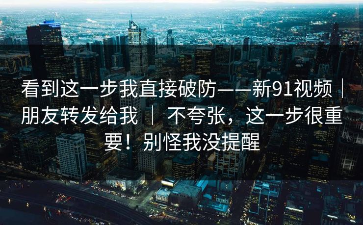 看到这一步我直接破防——新91视频｜朋友转发给我 ｜ 不夸张，这一步很重要！别怪我没提醒