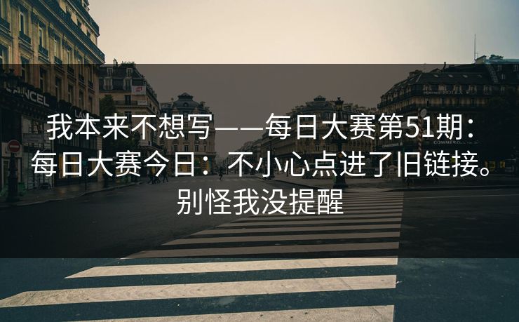 我本来不想写——每日大赛第51期：每日大赛今日：不小心点进了旧链接。别怪我没提醒