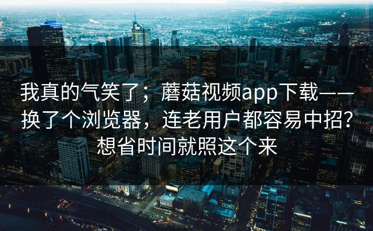 我真的气笑了；蘑菇视频app下载——换了个浏览器，连老用户都容易中招？想省时间就照这个来