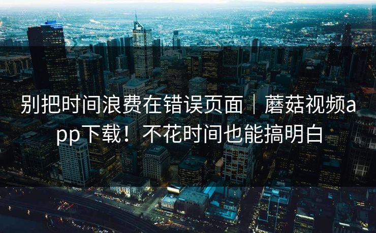别把时间浪费在错误页面｜蘑菇视频app下载！不花时间也能搞明白