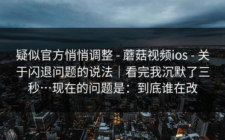 疑似官方悄悄调整 - 蘑菇视频ios - 关于闪退问题的说法｜看完我沉默了三秒…现在的问题是：到底谁在改