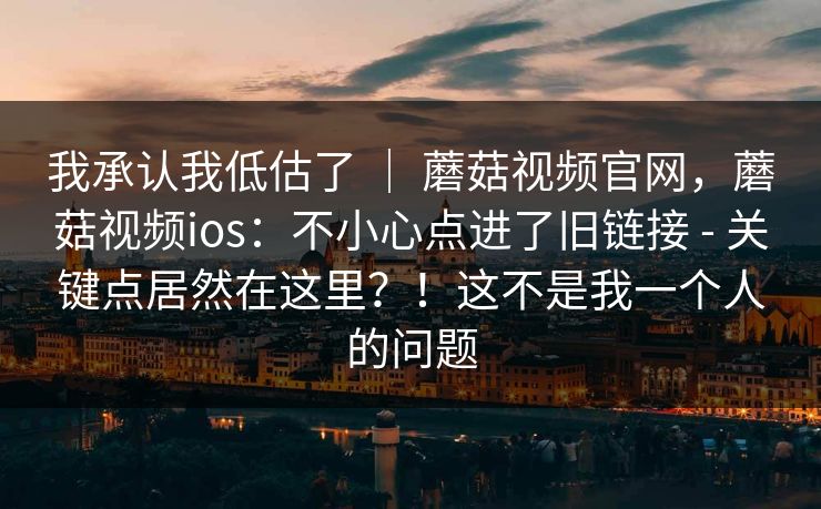 我承认我低估了 ｜ 蘑菇视频官网，蘑菇视频ios：不小心点进了旧链接 - 关键点居然在这里？！这不是我一个人的问题