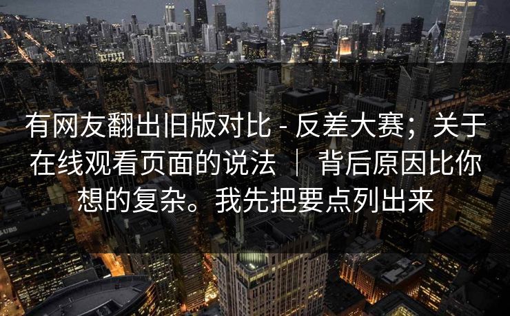 有网友翻出旧版对比 - 反差大赛；关于在线观看页面的说法 ｜ 背后原因比你想的复杂。我先把要点列出来