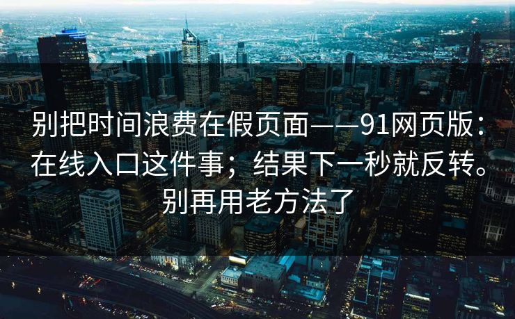 别把时间浪费在假页面——91网页版：在线入口这件事；结果下一秒就反转。别再用老方法了