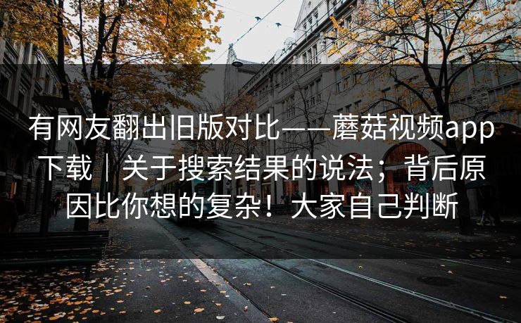 有网友翻出旧版对比——蘑菇视频app下载｜关于搜索结果的说法；背后原因比你想的复杂！大家自己判断