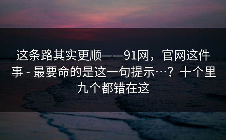 这条路其实更顺——91网，官网这件事 - 最要命的是这一句提示…？十个里九个都错在这