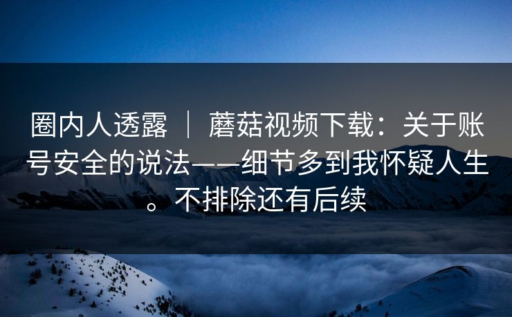 圈内人透露 ｜ 蘑菇视频下载：关于账号安全的说法——细节多到我怀疑人生。不排除还有后续