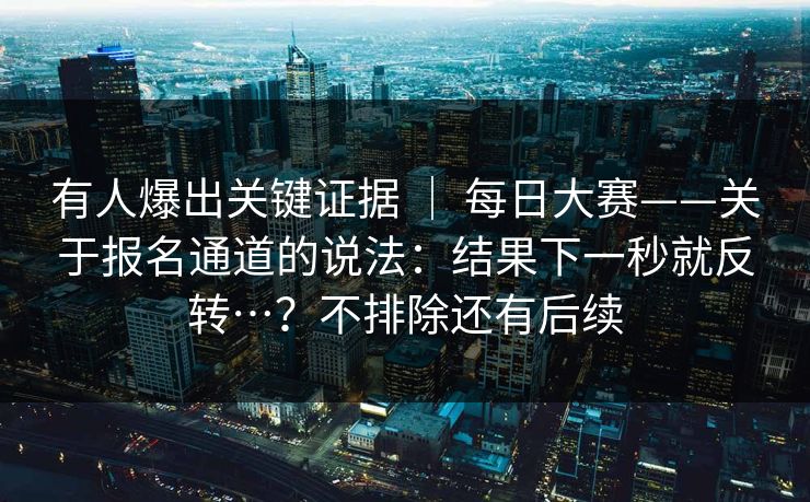有人爆出关键证据 ｜ 每日大赛——关于报名通道的说法：结果下一秒就反转…？不排除还有后续