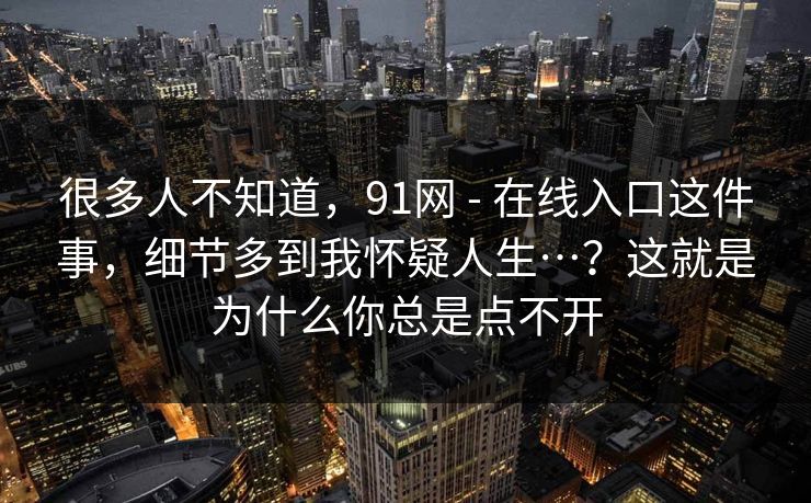很多人不知道，91网 - 在线入口这件事，细节多到我怀疑人生…？这就是为什么你总是点不开