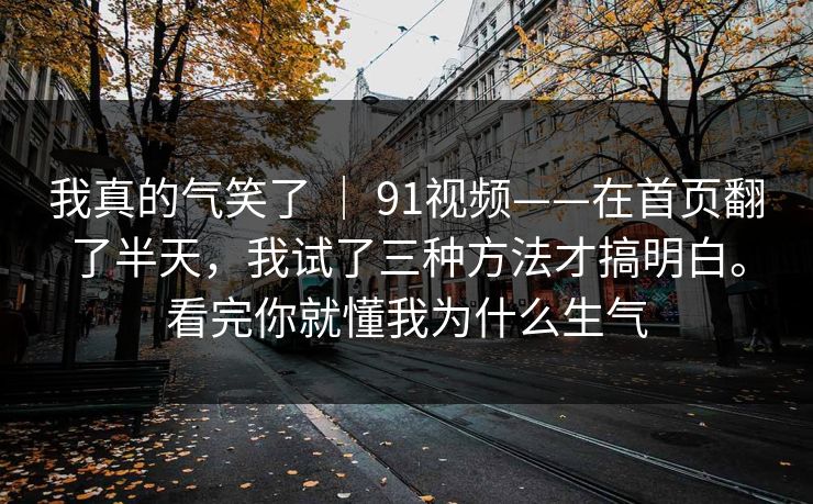 我真的气笑了 ｜ 91视频——在首页翻了半天，我试了三种方法才搞明白。看完你就懂我为什么生气