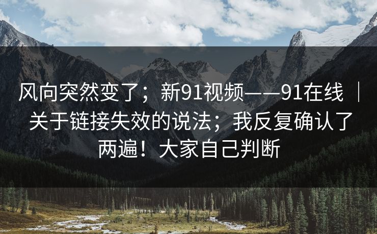 风向突然变了；新91视频——91在线 ｜ 关于链接失效的说法；我反复确认了两遍！大家自己判断