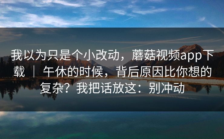 我以为只是个小改动，蘑菇视频app下载 ｜ 午休的时候，背后原因比你想的复杂？我把话放这：别冲动  第1张