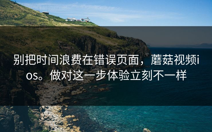 别把时间浪费在错误页面，蘑菇视频ios。做对这一步体验立刻不一样  第1张