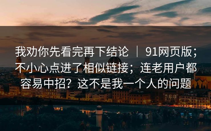我劝你先看完再下结论 ｜ 91网页版；不小心点进了相似链接；连老用户都容易中招？这不是我一个人的问题  第1张